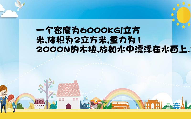 一个密度为6000KG/立方米,体积为2立方米,重力为12000N的木块,放如水中漂浮在水面上.求露出水面的体积质量是1200KG,g取10N/KG.还有,前面打错了,密度是600KG/立方米