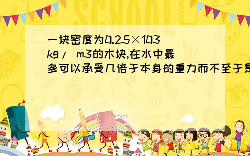 一块密度为0.25×103 kg/ m3的木块,在水中最多可以承受几倍于本身的重力而不至于是10的3次方，不是103kg。ok