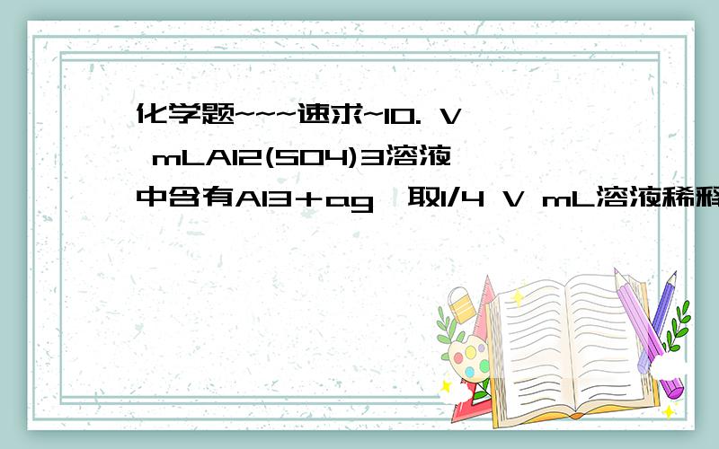 化学题~~~速求~10. V mLAl2(SO4)3溶液中含有Al3＋ag,取1/4 V mL溶液稀释到4V mL,则稀释后的溶液中SO42-的物质的量浓度是（   ）A．125a/9V mol/L B．125a/18V mol/L   C．125a/36V mol/L  D. 125a/54V mol/L11. 下列哪一