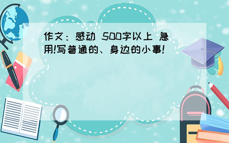 作文：感动 500字以上 急用!写普通的、身边的小事!