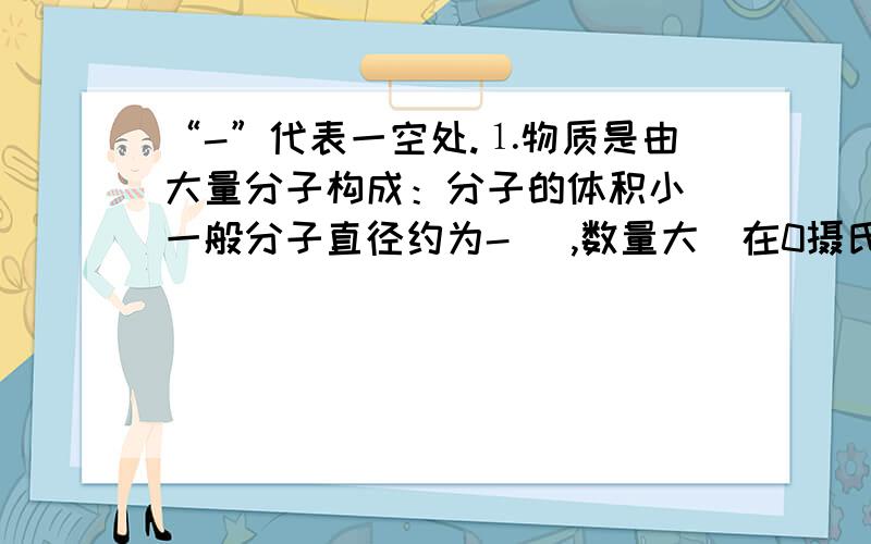 “-”代表一空处.⒈物质是由大量分子构成：分子的体积小（一般分子直径约为- ）,数量大（在0摄氏度,一个标准大气压下,1立方厘米的任何气体都含有-个分子,若一个人每次呼出40立方厘米的