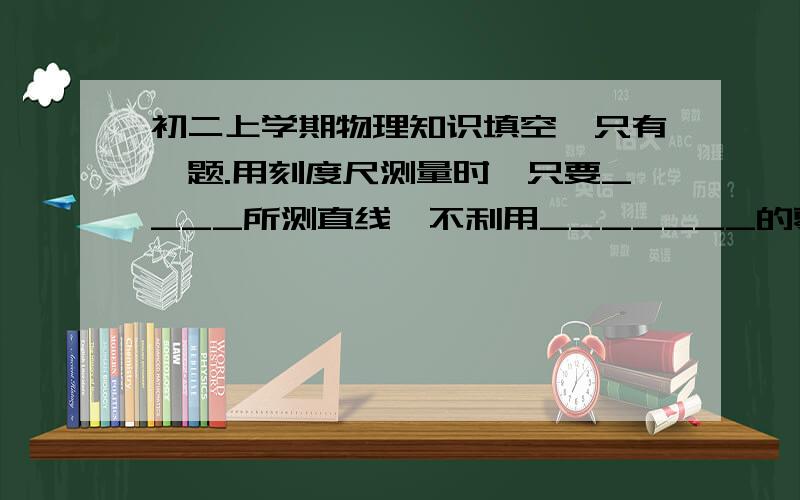 初二上学期物理知识填空,只有一题.用刻度尺测量时,只要____所测直线,不利用_______的零刻线,读数时视线要与尺面垂直.