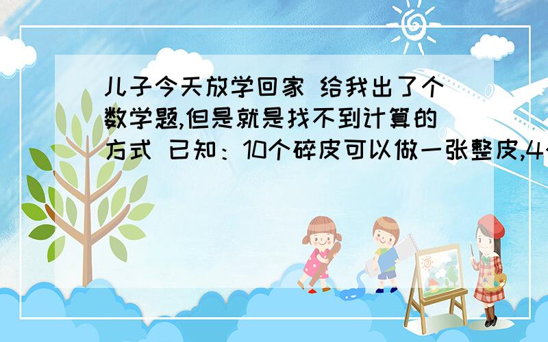 儿子今天放学回家 给我出了个数学题,但是就是找不到计算的方式 已知：10个碎皮可以做一张整皮,4个整皮可以做一张皮革.做1张整皮可以赚1元钱的加工费,做1张皮革可以赚3元钱的加工费.问