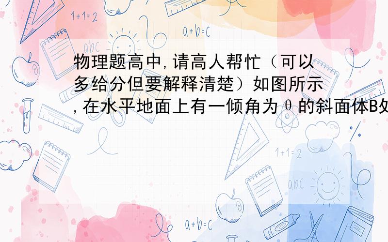 物理题高中,请高人帮忙（可以多给分但要解释清楚）如图所示,在水平地面上有一倾角为θ的斜面体B处于静止状态,其斜面上放有与之保持相对静止的物体A现对斜面体B施加向左的水平推力使