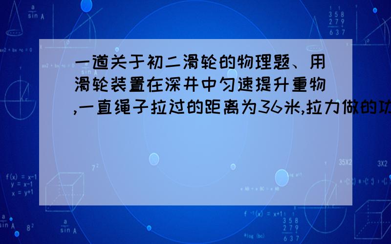 一道关于初二滑轮的物理题、用滑轮装置在深井中匀速提升重物,一直绳子拉过的距离为36米,拉力做的功为3240焦,物体从井底升至井口的时间为40秒,求：（1）人对绳的拉力（2）拉力做功的功