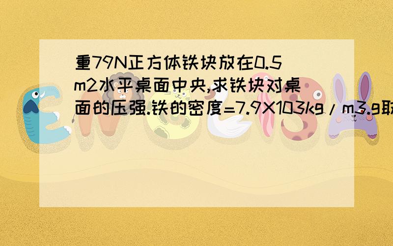 重79N正方体铁块放在0.5m2水平桌面中央,求铁块对桌面的压强.铁的密度=7.9X103kg/m3.g取10牛/千克