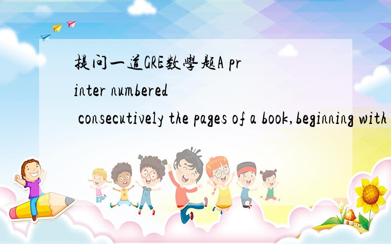 提问一道GRE数学题A printer numbered consecutively the pages of a book,beginning with 1 on the first page.In numbering the pages,he printed a total of 189 digits.比较the number of pages in the book与100大小100是3个digits,那189digits的