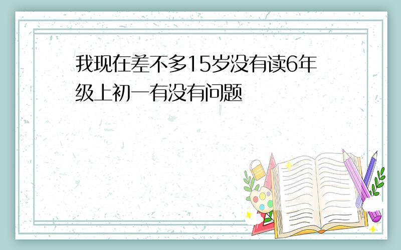 我现在差不多15岁没有读6年级上初一有没有问题