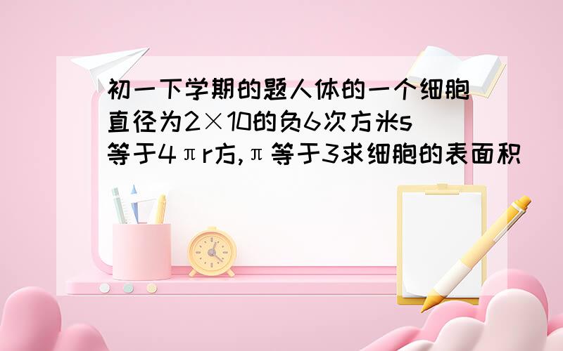 初一下学期的题人体的一个细胞直径为2×10的负6次方米s等于4πr方,π等于3求细胞的表面积