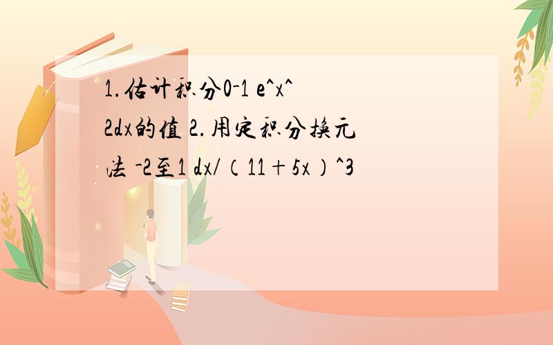 1.估计积分0-1 e^x^2dx的值 2.用定积分换元法 -2至1 dx/（11+5x）^3