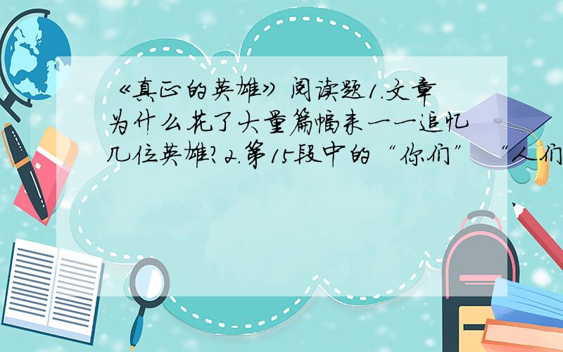 《真正的英雄》阅读题1.文章为什么花了大量篇幅来一一追忆几位英雄?2.第15段中的“你们” “人们” “我们”,分别指什么?这样变换人称对于表情达意有什么用?