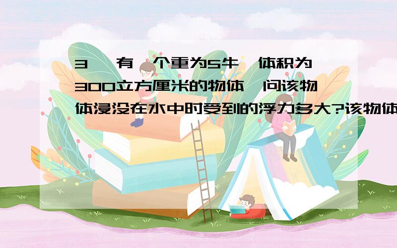 3、 有一个重为5牛、体积为300立方厘米的物体,问该物体浸没在水中时受到的浮力多大?该物体在水中是上浮3、 有一个重为5牛、体积为300立方厘米的物体,问该物体浸没在水中时受到的浮力多