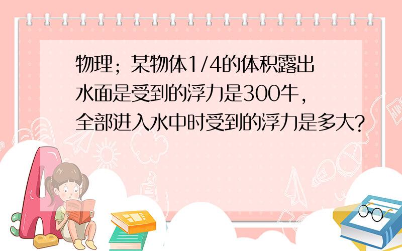 物理；某物体1/4的体积露出水面是受到的浮力是300牛,全部进入水中时受到的浮力是多大?