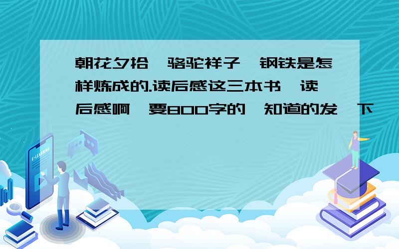 朝花夕拾,骆驼祥子,钢铁是怎样炼成的.读后感这三本书,读后感啊,要800字的、知道的发一下,