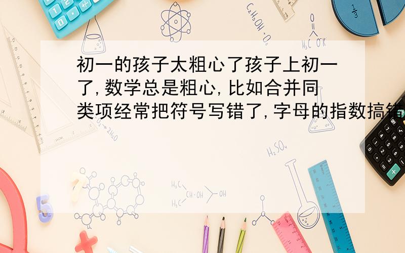 初一的孩子太粗心了孩子上初一了,数学总是粗心,比如合并同类项经常把符号写错了,字母的指数搞错了,经常提醒,总是效果不明显,一个大题目前面过程都对,最后一个环节粗心就全错了,请哪