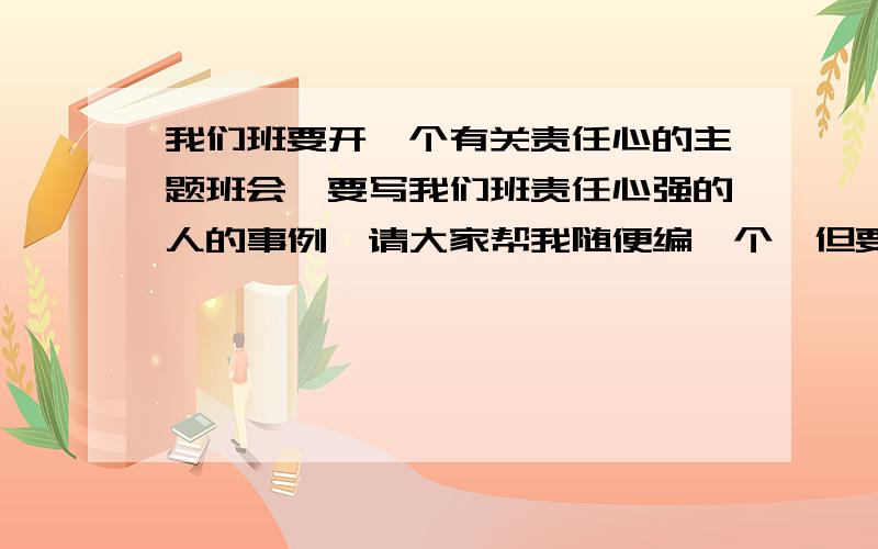 我们班要开一个有关责任心的主题班会,要写我们班责任心强的人的事例,请大家帮我随便编一个,但要真实现在要用,最好要写为班级服务的