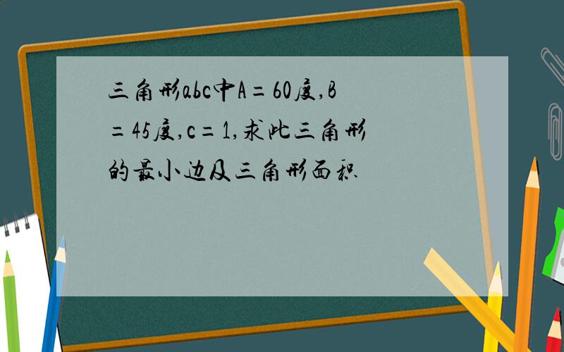 三角形abc中A=60度,B=45度,c=1,求此三角形的最小边及三角形面积