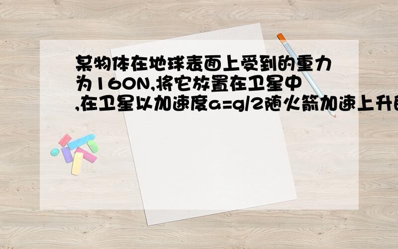 某物体在地球表面上受到的重力为160N,将它放置在卫星中,在卫星以加速度a=g/2随火箭加速上升的过程中,当物体与卫星的支持物的相互挤压力为90N,卫星此时距地面的高度为多少?