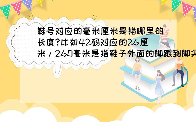 鞋号对应的毫米厘米是指哪里的长度?比如42码对应的26厘米/260毫米是指鞋子外面的脚跟到脚尖的长度还是鞋子里面的脚跟到脚尖的长度还是指适合脚的长度是26厘米的人穿?