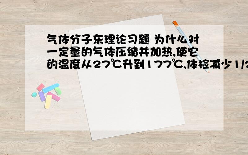 气体分子东理论习题 为什么对一定量的气体压缩并加热,使它的温度从27℃升到177℃,体检减少1/2,问（1） 气体的压强变化多少 （2）气体分子的平均平动动能变化是多少 （3）气体分子的方均