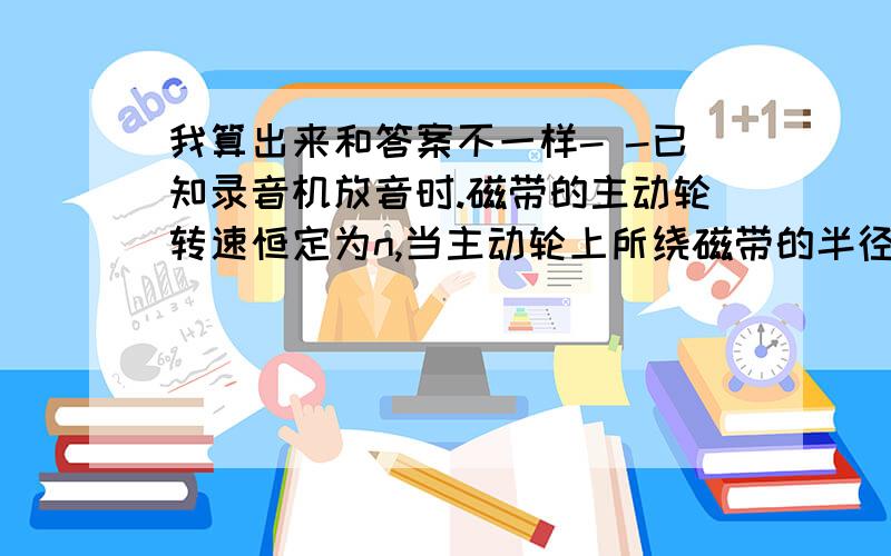 我算出来和答案不一样- -已知录音机放音时.磁带的主动轮转速恒定为n,当主动轮上所绕磁带的半径分别是1.1cm、1.9cm、2.4cm是,从动轮上所绕的磁带分别是2.4cm、1.9com、和1.1cm,在这三种情况下,从