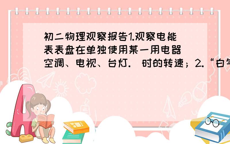 初二物理观察报告1.观察电能表表盘在单独使用某一用电器（空调、电视、台灯.）时的转速；2.“白气”：水沸腾时壶周围的“白气”与关火后壶周围的“白气”有什么不同；3.桌面上铺一张