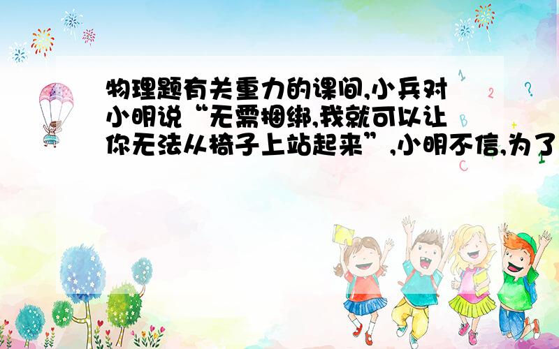 物理题有关重力的课间,小兵对小明说“无需捆绑,我就可以让你无法从椅子上站起来”,小明不信,为了让小明相信这句话的科学性,小兵让小明双脚并拢坐在椅子上,不准移动上半身及双脚,然后