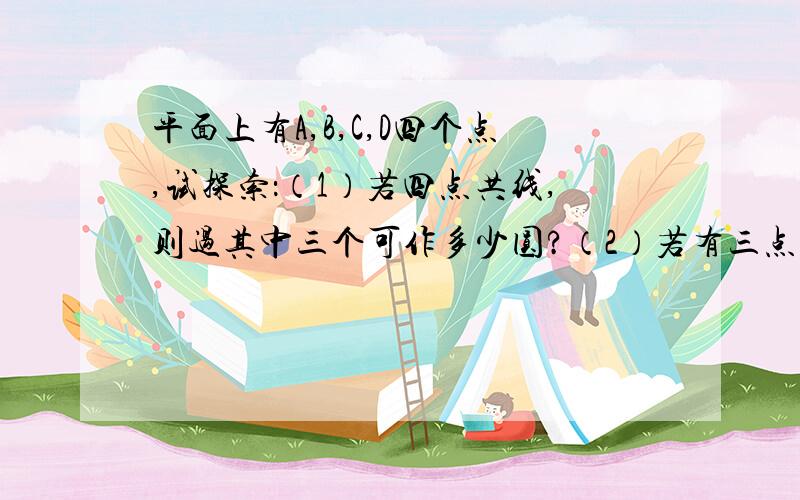 平面上有A,B,C,D四个点,试探索：（1）若四点共线,则过其中三个可作多少圆?（2）若有三点平面上有A,B,C,D四个点,试探索：（1）若四点共线,则过其中三个可作多少圆?（2）若有三点共线,则过其