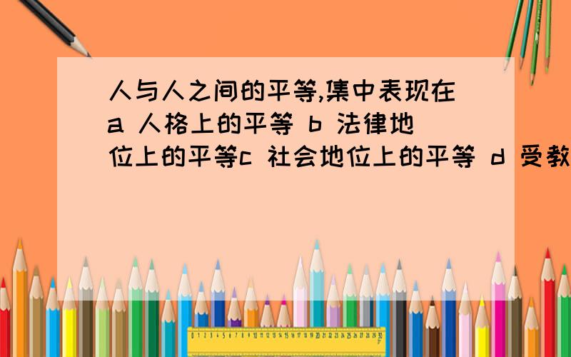 人与人之间的平等,集中表现在a 人格上的平等 b 法律地位上的平等c 社会地位上的平等 d 受教育上的平等我刚期中考试完,是选a,