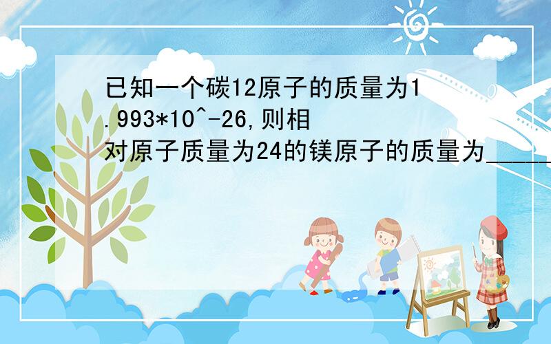 已知一个碳12原子的质量为1.993*10^-26,则相对原子质量为24的镁原子的质量为_____________,一个质量为2.325*10^-26的某原子相对原子质量为_________