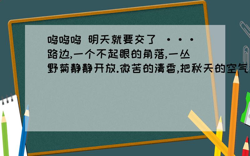 呜呜呜 明天就要交了 ···路边,一个不起眼的角落,一丛野菊静静开放.微苦的清香,把秋天的空气涂抹成了一段充满哲思的短文,使人想起清新,想起深邃,想起天高云淡,想起寂寞辉煌.在秋天,很