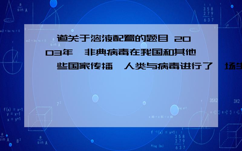 一道关于溶液配置的题目 2003年,非典病毒在我国和其他一些国家传播,人类与病毒进行了一场生死较量.过氧乙酸是一种有效杀灭SARS病毒的消毒剂之一,0.2%的过氧乙酸溶液常用于空气和地面消