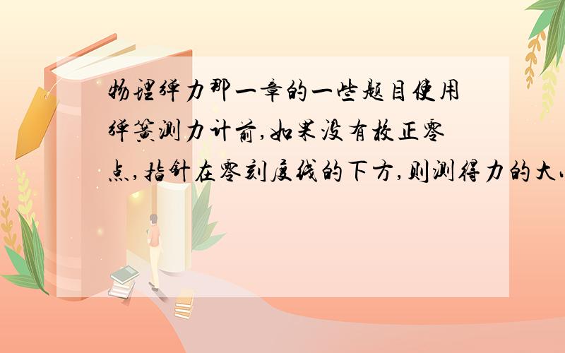 物理弹力那一章的一些题目使用弹簧测力计前,如果没有校正零点,指针在零刻度线的下方,则测得力的大小与真实值相比怎么样?为什么呢,越详细越好.