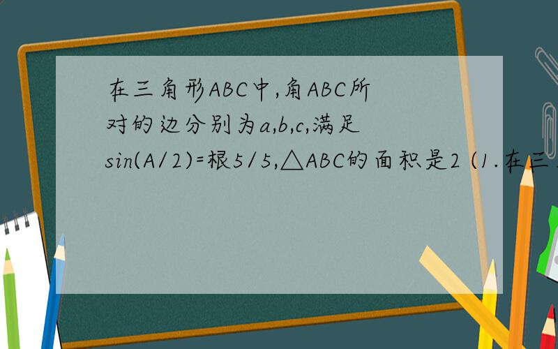 在三角形ABC中,角ABC所对的边分别为a,b,c,满足sin(A/2)=根5/5,△ABC的面积是2 (1.在三角形ABC中,角ABC所对的边分别为a,b,c,满足sin(A/2)=根5/5,△ABC的面积是2 (1.)求bc的值 （2.）若b+c=6,求a的值