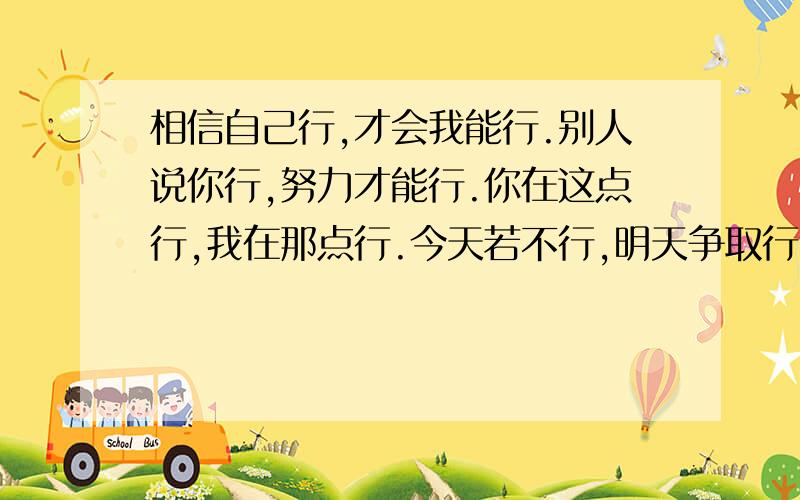 相信自己行,才会我能行.别人说你行,努力才能行.你在这点行,我在那点行.今天若不行,明天争取行.相信自己行,才会我能行.别人说你行,努力才能行.你在这点行,我在那点行.今天若不行,明天争