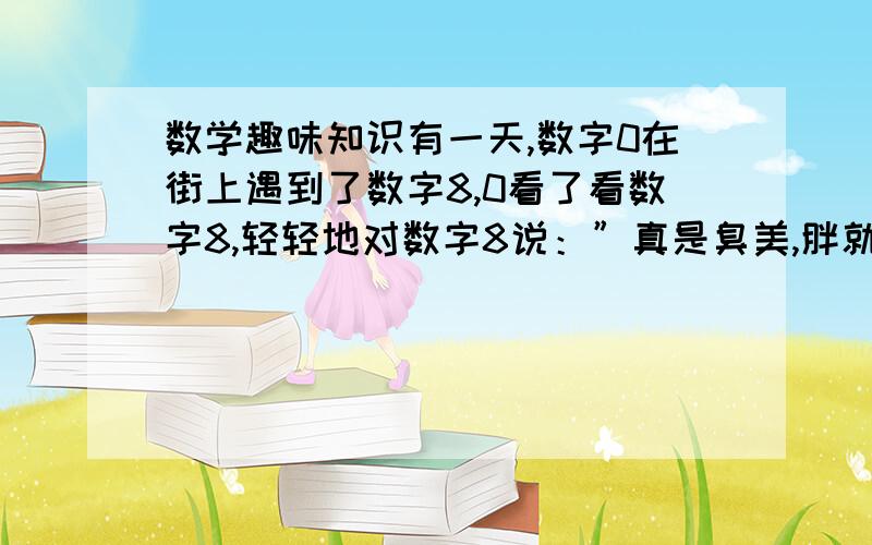 数学趣味知识有一天,数字0在街上遇到了数字8,0看了看数字8,轻轻地对数字8说：”真是臭美,胖就胖嘛,还拴什么裤腰带!