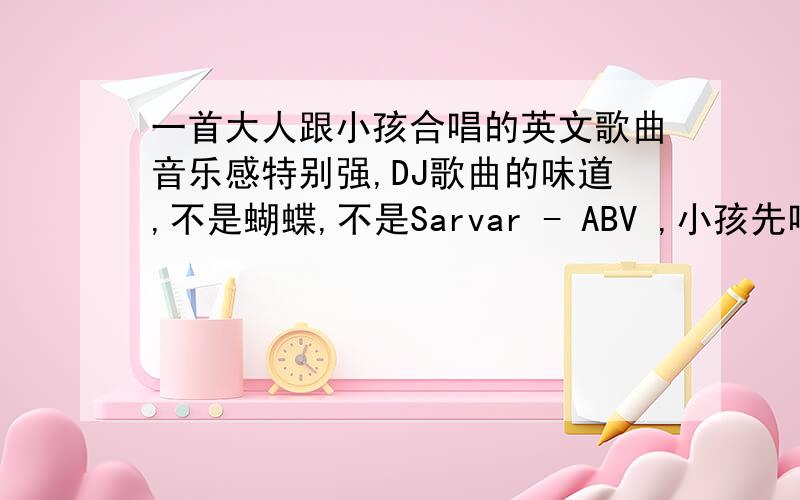 一首大人跟小孩合唱的英文歌曲音乐感特别强,DJ歌曲的味道,不是蝴蝶,不是Sarvar - ABV ,小孩先唱的,大人唱的一开始是英文drinking,drinking……歌曲的名字好像应该叫The……song.以前我下过.歌曲后