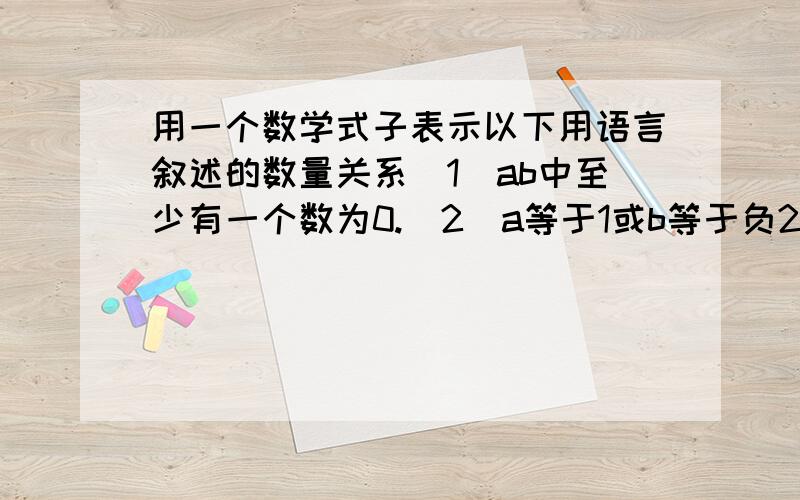 用一个数学式子表示以下用语言叙述的数量关系（1）ab中至少有一个数为0.（2）a等于1或b等于负2.（3）a=1且b等于负2.