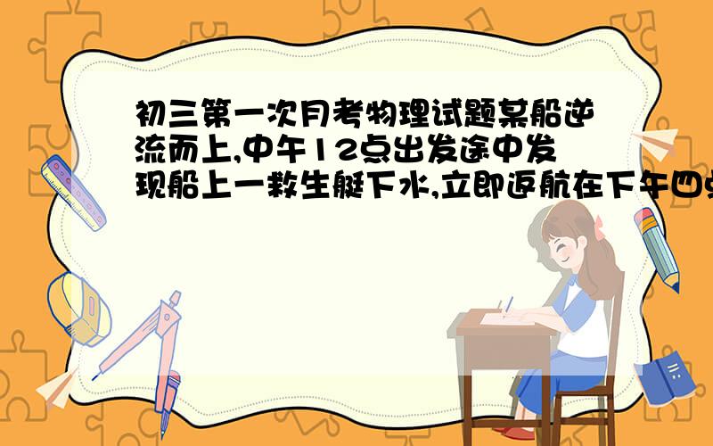 初三第一次月考物理试题某船逆流而上,中午12点出发途中发现船上一救生艇下水,立即返航在下午四点追上,则救生艇返航的时刻（） A下午2点 B下午3点 C下午2点30分 D12点30分