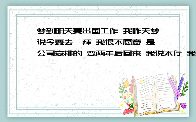 梦到明天要出国工作 我昨天梦说今要去迪拜 我很不愿意 是公司安排的 要两年后回来 我说不行 我男朋友还没有过来看我 我不能走 可是一定要去的感觉 我一下子就醒了 然后就哭了 因为我