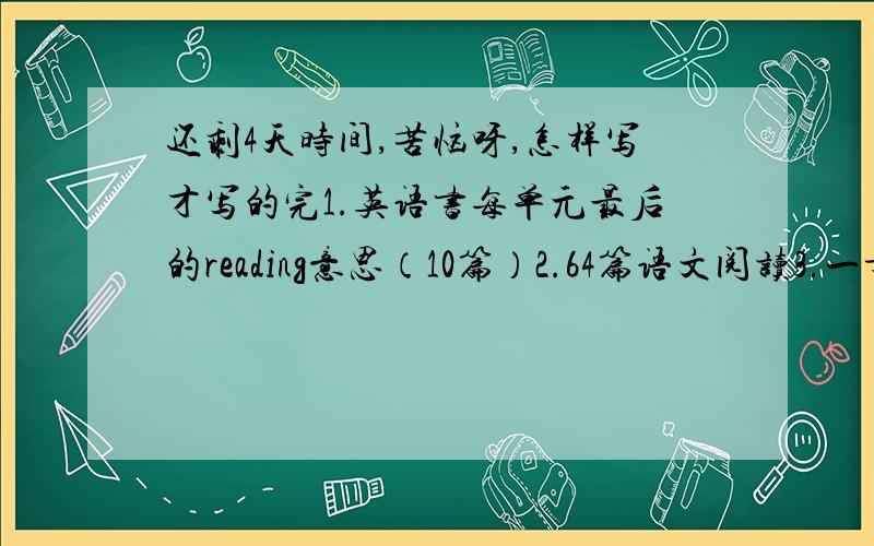 还剩4天时间,苦恼呀,怎样写才写的完1.英语书每单元最后的reading意思（10篇）2.64篇语文阅读3.一章地理练习册安排的合理一点别说什么一直做，做到凌晨之类的。