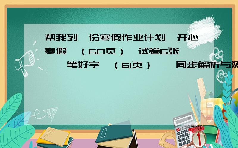 帮我列一份寒假作业计划《开心寒假》（60页）,试卷6张,《一笔好字》（61页）,《同步解析与测评》英语（90页）听写下学期的单词,三个作文（灯会观后感,《草房子》读后感,《哈利波特与魔