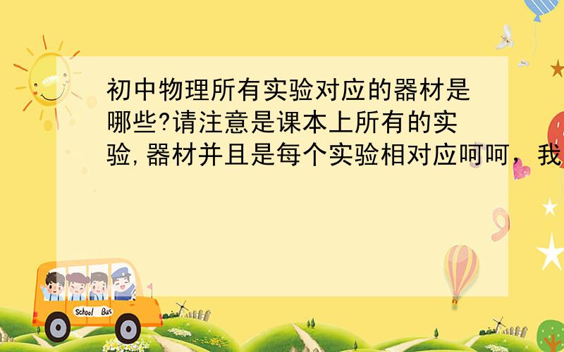 初中物理所有实验对应的器材是哪些?请注意是课本上所有的实验,器材并且是每个实验相对应呵呵，我手头上有课本，我就不用这里问了呀！