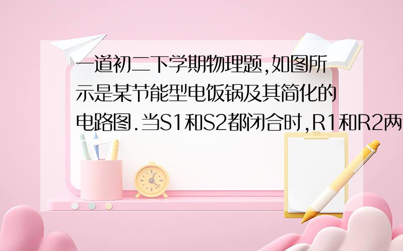 一道初二下学期物理题,如图所示是某节能型电饭锅及其简化的电路图.当S1和S2都闭合时,R1和R2两个发热体同时给锅加热,处于高温加热状态；当只闭合S1时,处于低温保温状态,已知家庭电路电压