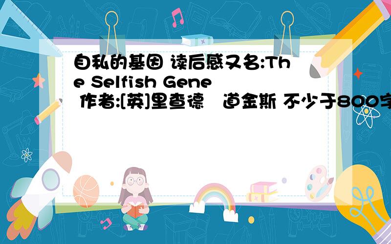 自私的基因 读后感又名:The Selfish Gene 作者:[英]里查德‧道金斯 不少于800字 我百度了一下有两篇完成了的 可以借鉴一点但是不可以全抄 另：二高的同学们百度到这之后手下留情 别全文搬