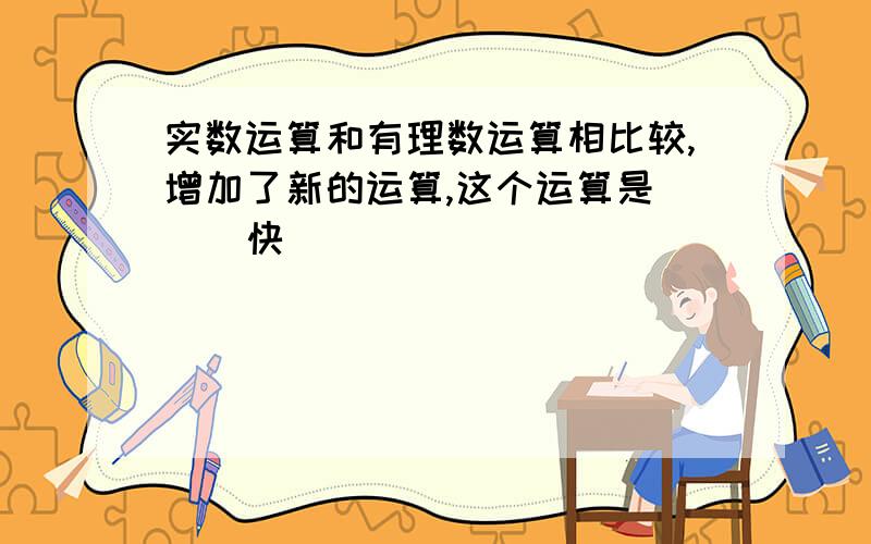 实数运算和有理数运算相比较,增加了新的运算,这个运算是（ ） 快