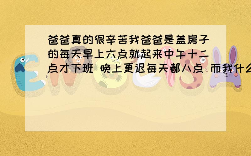 爸爸真的很辛苦我爸爸是盖房子的每天早上六点就起来中午十二点才下班 晚上更迟每天都八点 而我什么也不会什么也不懂没有责任心没有事业心 哀 想说爸爸辛苦了