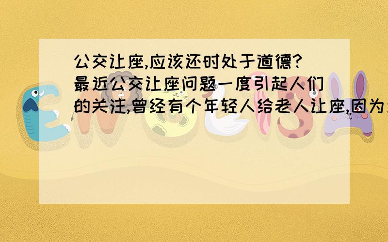 公交让座,应该还时处于道德?最近公交让座问题一度引起人们的关注,曾经有个年轻人给老人让座,因为速度慢了,结果遭到老人的一顿奚落.这个年轻人很委屈也曾经给老人让座了,他们来个谢谢