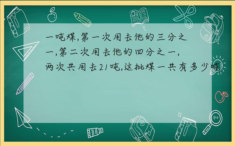 一吨煤,第一次用去他的三分之一,第二次用去他的四分之一,两次共用去21吨,这批煤一共有多少吨