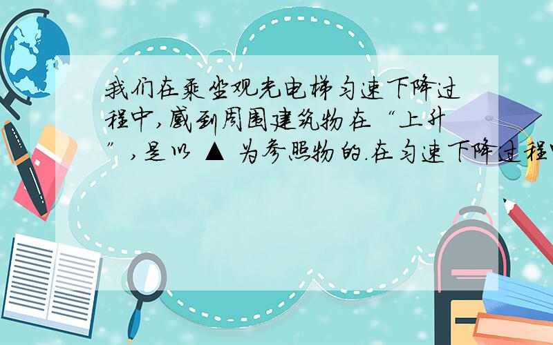 我们在乘坐观光电梯匀速下降过程中,感到周围建筑物在“上升”,是以 ▲ 为参照物的.在匀速下降过程中人的机械能 ▲ （选填“增大”、“减小”或“不变”）我知道答案,请写出过程.